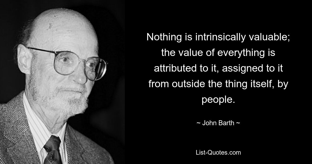 Nothing is intrinsically valuable; the value of everything is attributed to it, assigned to it from outside the thing itself, by people. — © John Barth