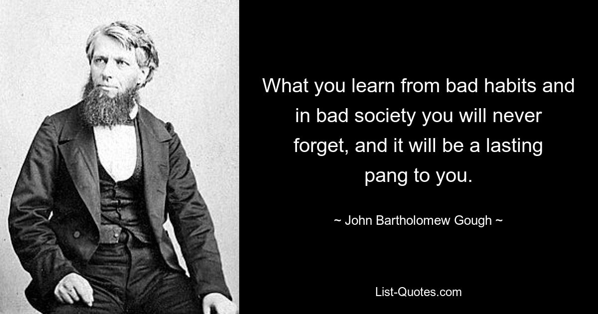 What you learn from bad habits and in bad society you will never forget, and it will be a lasting pang to you. — © John Bartholomew Gough