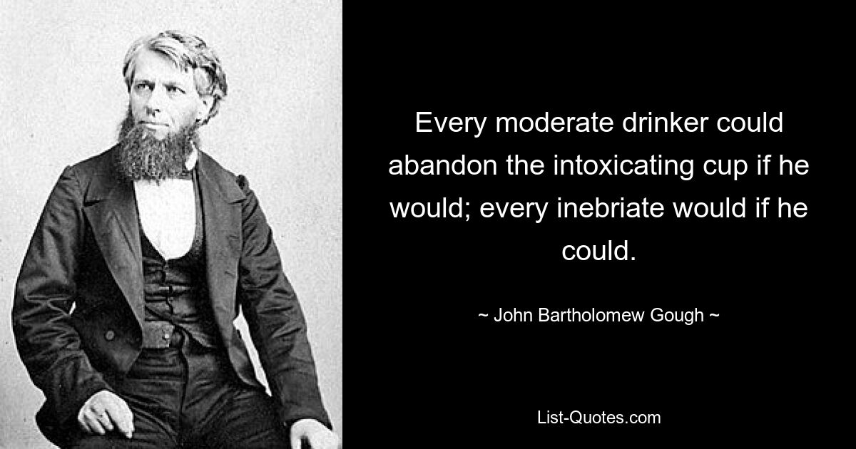 Every moderate drinker could abandon the intoxicating cup if he would; every inebriate would if he could. — © John Bartholomew Gough