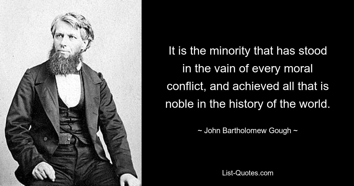 It is the minority that has stood in the vain of every moral conflict, and achieved all that is noble in the history of the world. — © John Bartholomew Gough