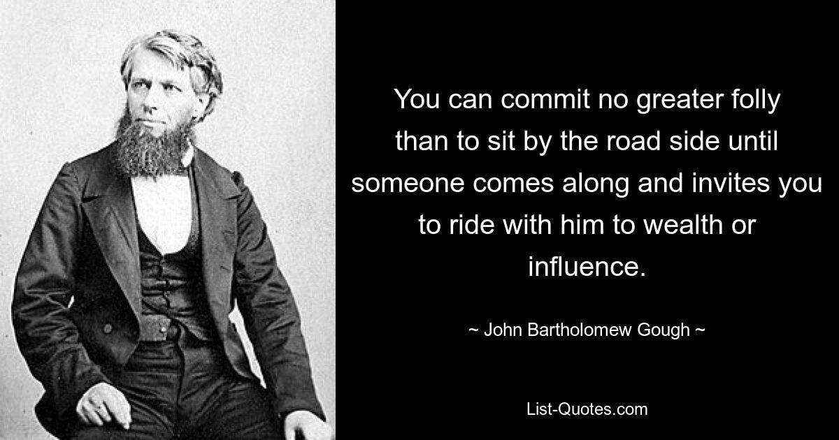 You can commit no greater folly than to sit by the road side until someone comes along and invites you to ride with him to wealth or influence. — © John Bartholomew Gough