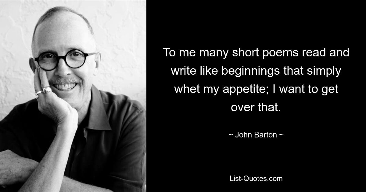 To me many short poems read and write like beginnings that simply whet my appetite; I want to get over that. — © John Barton