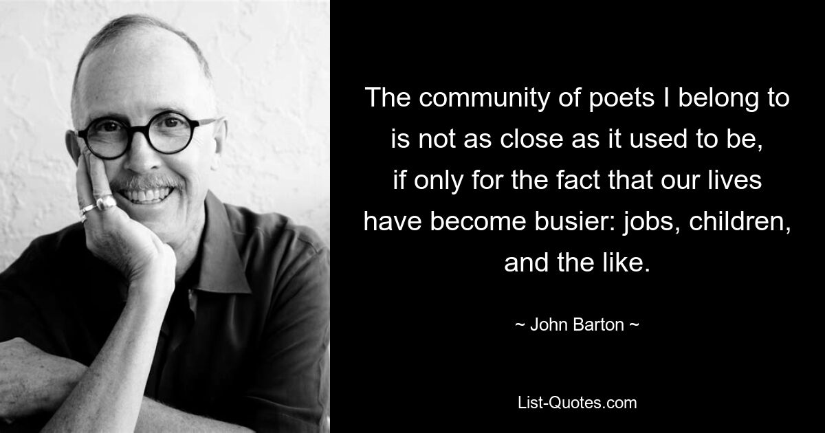 The community of poets I belong to is not as close as it used to be, if only for the fact that our lives have become busier: jobs, children, and the like. — © John Barton