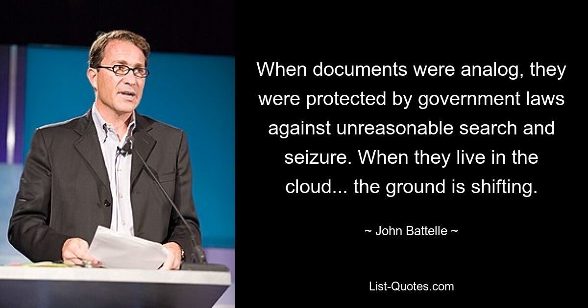 When documents were analog, they were protected by government laws against unreasonable search and seizure. When they live in the cloud... the ground is shifting. — © John Battelle