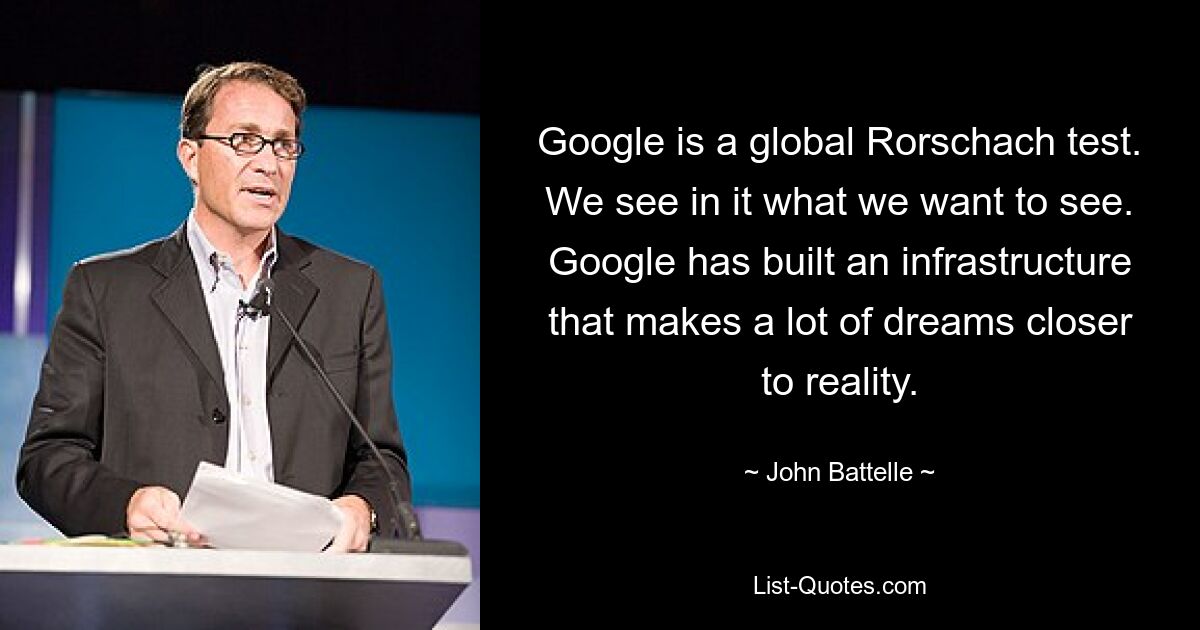 Google is a global Rorschach test. We see in it what we want to see. Google has built an infrastructure that makes a lot of dreams closer to reality. — © John Battelle