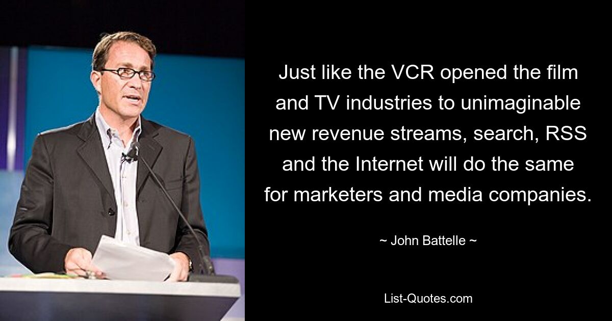 Just like the VCR opened the film and TV industries to unimaginable new revenue streams, search, RSS and the Internet will do the same for marketers and media companies. — © John Battelle