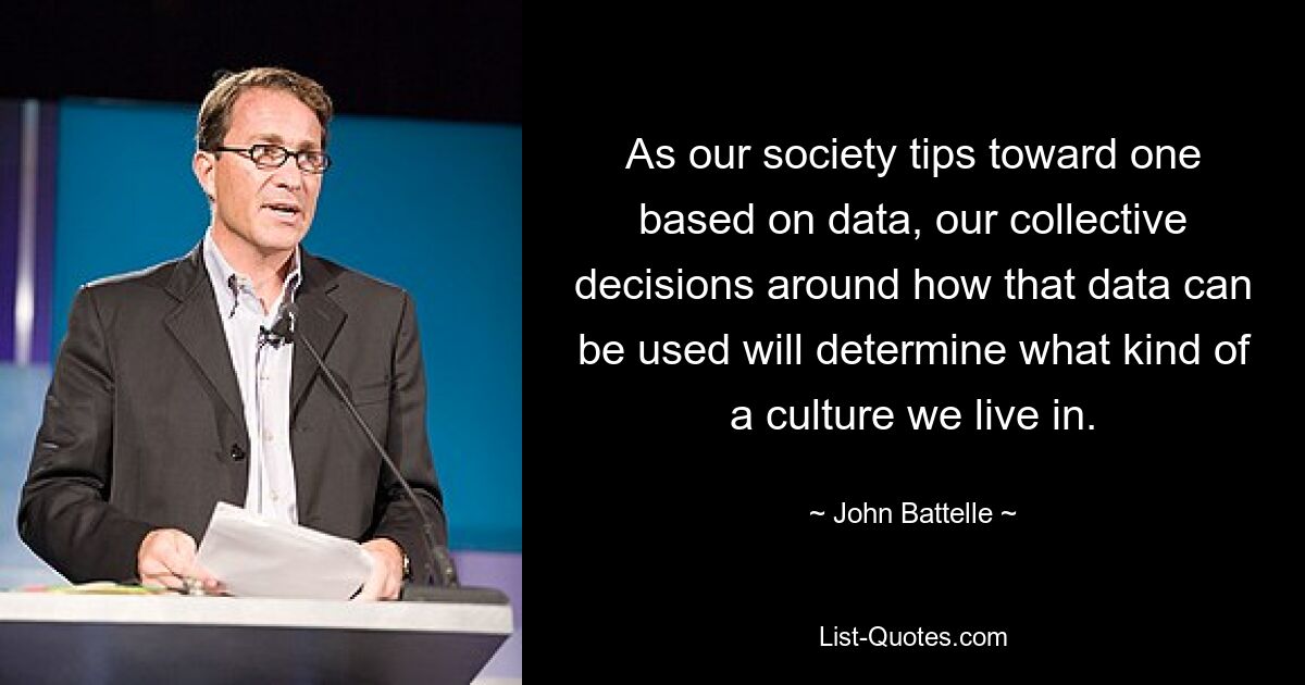 As our society tips toward one based on data, our collective decisions around how that data can be used will determine what kind of a culture we live in. — © John Battelle