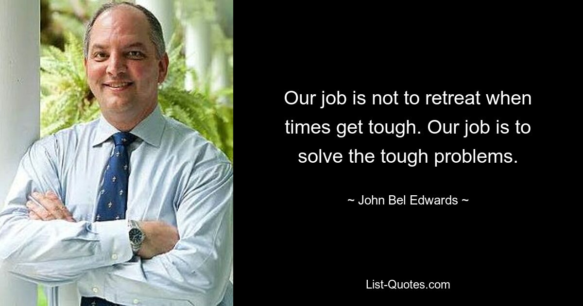 Our job is not to retreat when times get tough. Our job is to solve the tough problems. — © John Bel Edwards