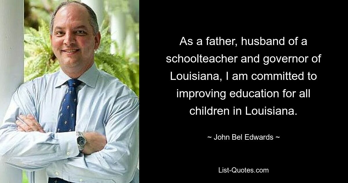 As a father, husband of a schoolteacher and governor of Louisiana, I am committed to improving education for all children in Louisiana. — © John Bel Edwards