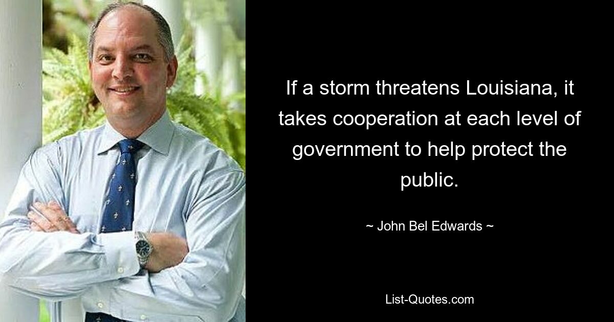 If a storm threatens Louisiana, it takes cooperation at each level of government to help protect the public. — © John Bel Edwards