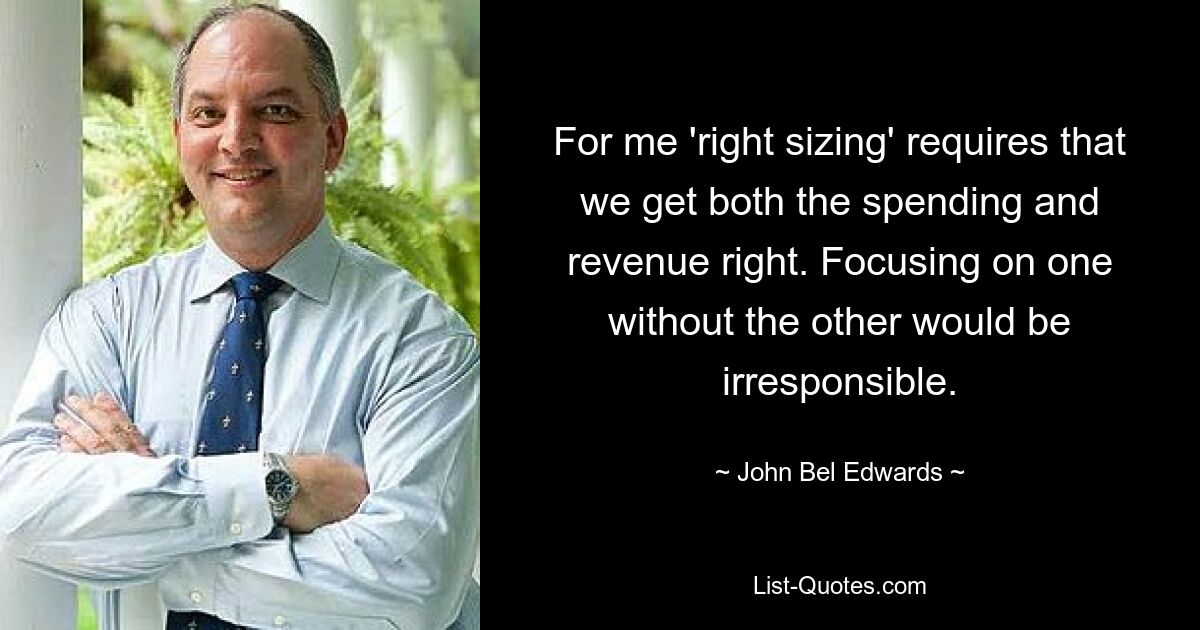 For me 'right sizing' requires that we get both the spending and revenue right. Focusing on one without the other would be irresponsible. — © John Bel Edwards