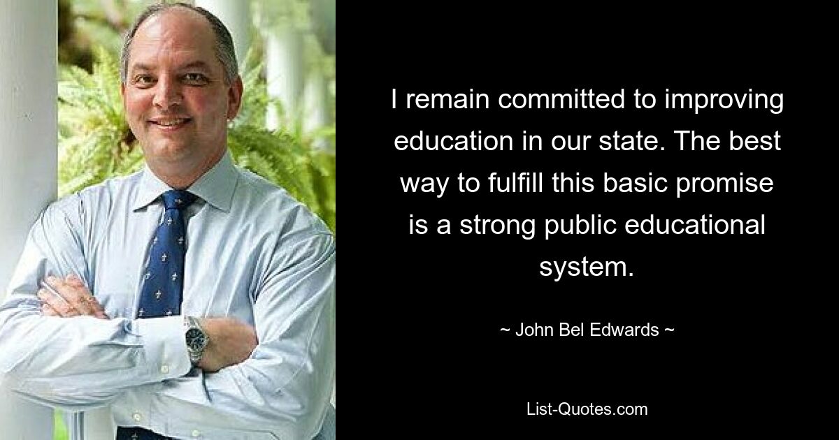 I remain committed to improving education in our state. The best way to fulfill this basic promise is a strong public educational system. — © John Bel Edwards