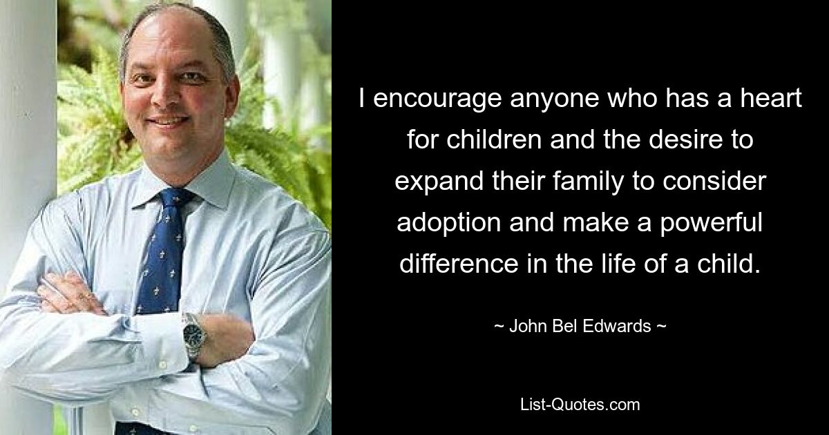 I encourage anyone who has a heart for children and the desire to expand their family to consider adoption and make a powerful difference in the life of a child. — © John Bel Edwards