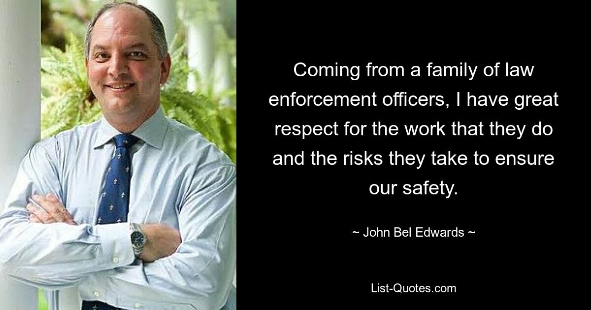 Coming from a family of law enforcement officers, I have great respect for the work that they do and the risks they take to ensure our safety. — © John Bel Edwards