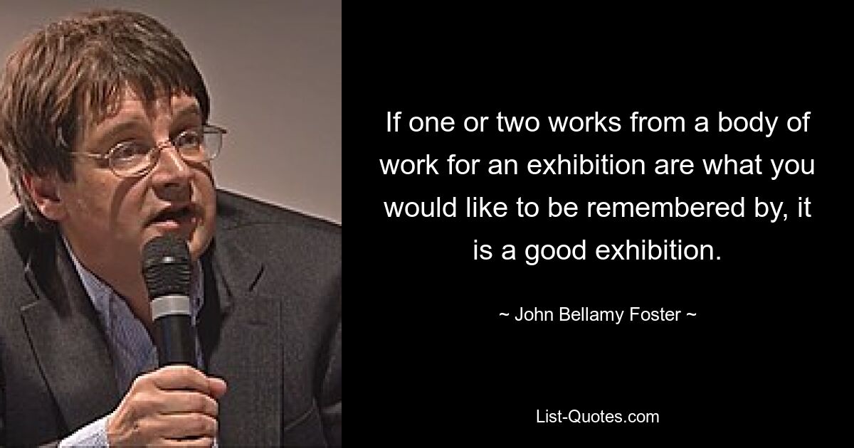 If one or two works from a body of work for an exhibition are what you would like to be remembered by, it is a good exhibition. — © John Bellamy Foster