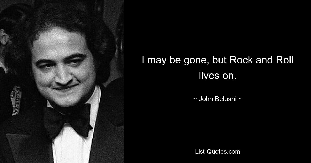 I may be gone, but Rock and Roll lives on. — © John Belushi