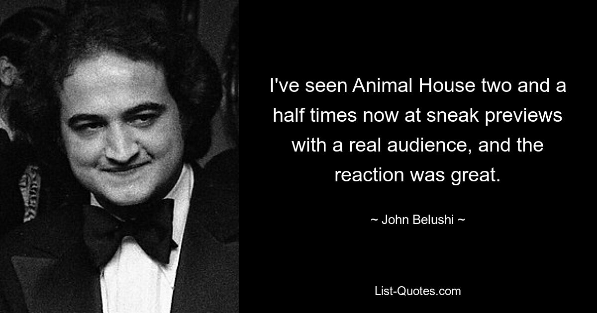 I've seen Animal House two and a half times now at sneak previews with a real audience, and the reaction was great. — © John Belushi