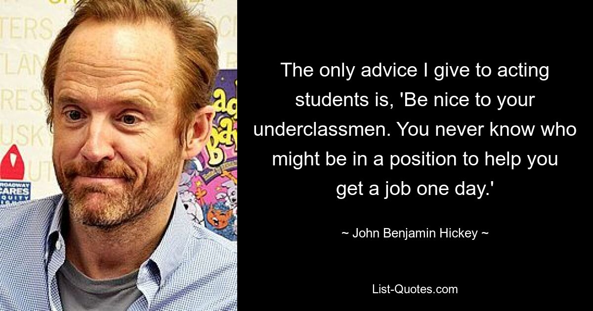 The only advice I give to acting students is, 'Be nice to your underclassmen. You never know who might be in a position to help you get a job one day.' — © John Benjamin Hickey