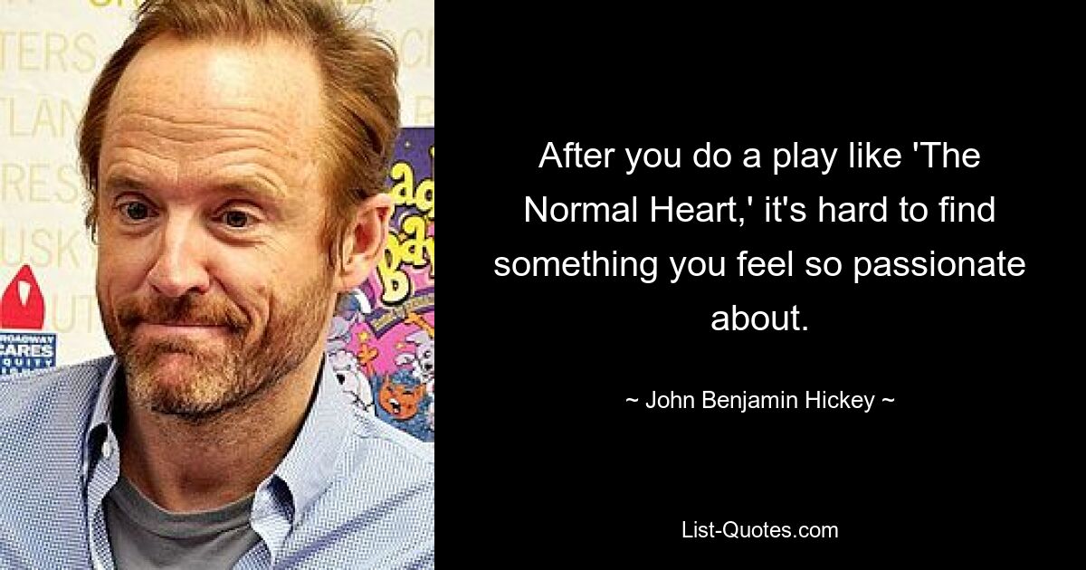 After you do a play like 'The Normal Heart,' it's hard to find something you feel so passionate about. — © John Benjamin Hickey