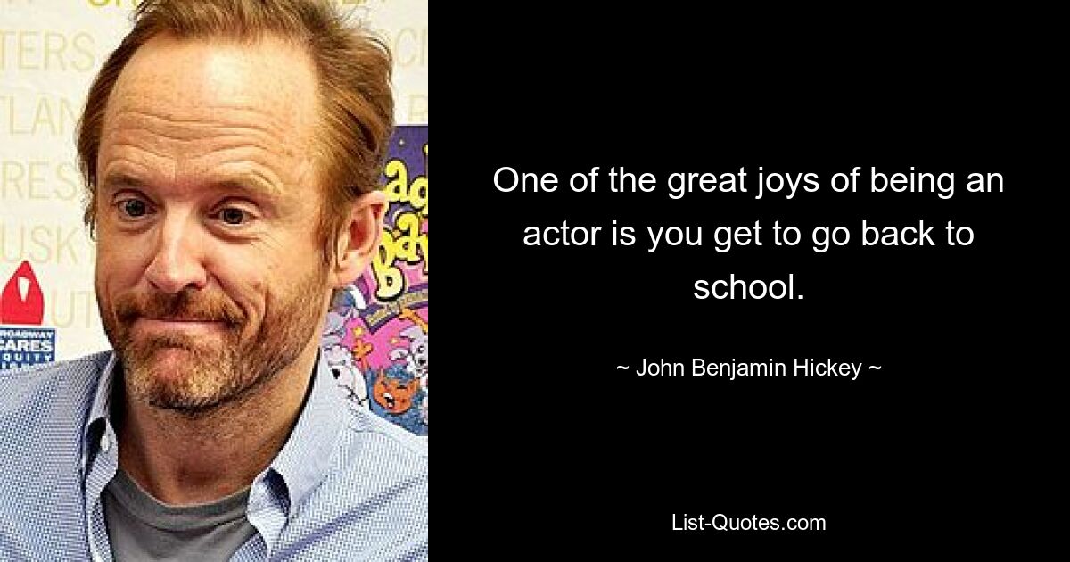 One of the great joys of being an actor is you get to go back to school. — © John Benjamin Hickey