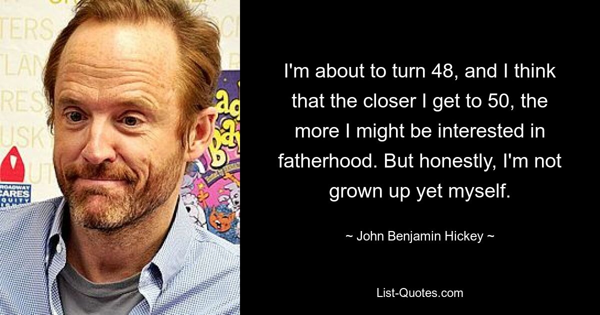 I'm about to turn 48, and I think that the closer I get to 50, the more I might be interested in fatherhood. But honestly, I'm not grown up yet myself. — © John Benjamin Hickey