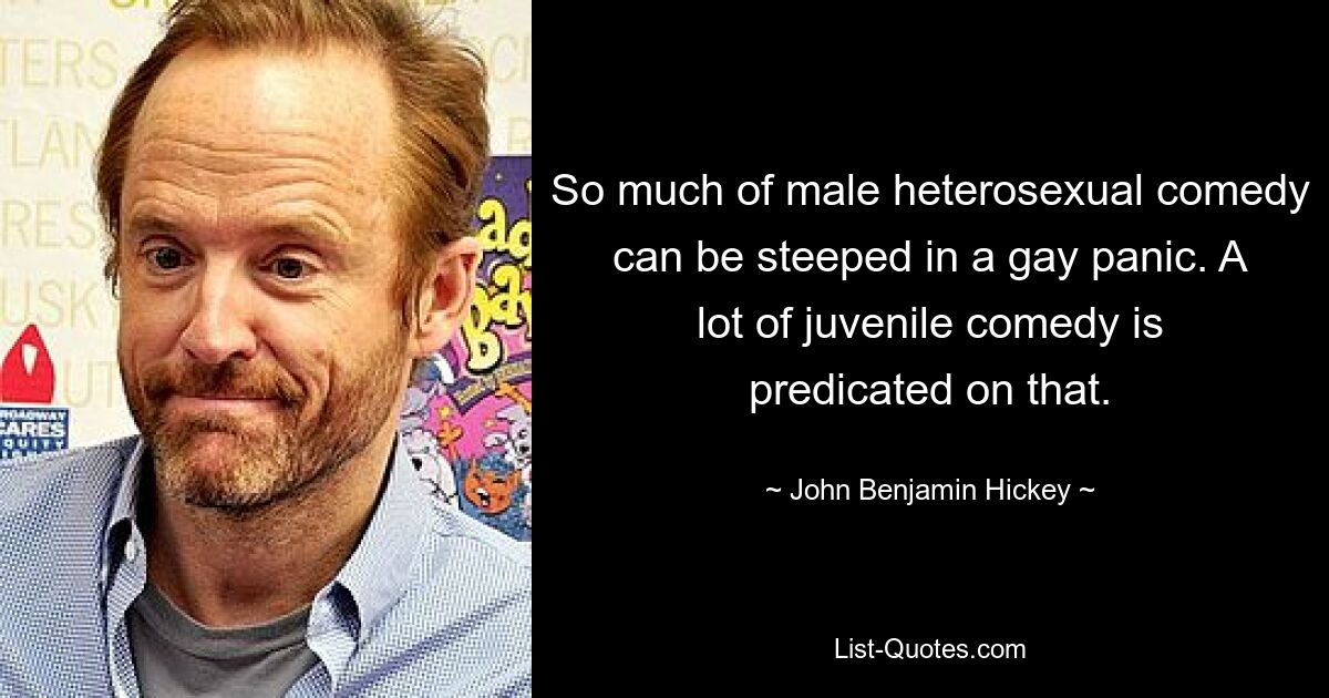 So much of male heterosexual comedy can be steeped in a gay panic. A lot of juvenile comedy is predicated on that. — © John Benjamin Hickey