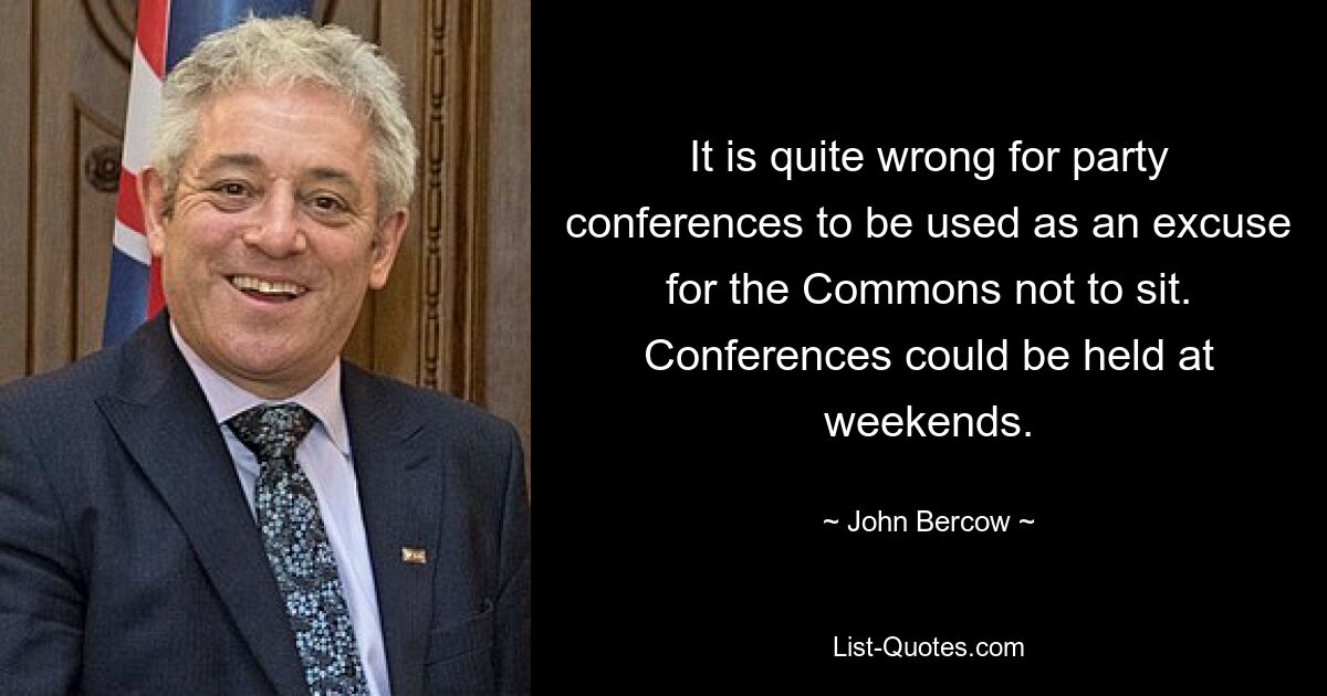 It is quite wrong for party conferences to be used as an excuse for the Commons not to sit. Conferences could be held at weekends. — © John Bercow