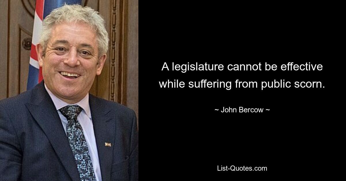 A legislature cannot be effective while suffering from public scorn. — © John Bercow