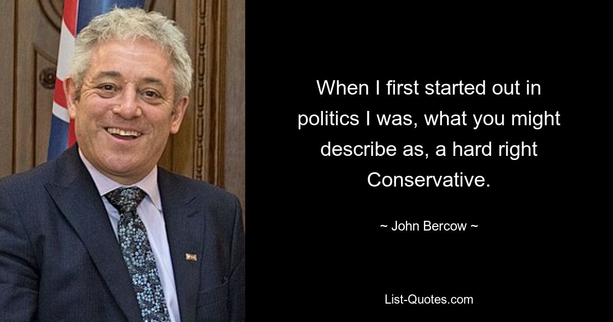 When I first started out in politics I was, what you might describe as, a hard right Conservative. — © John Bercow