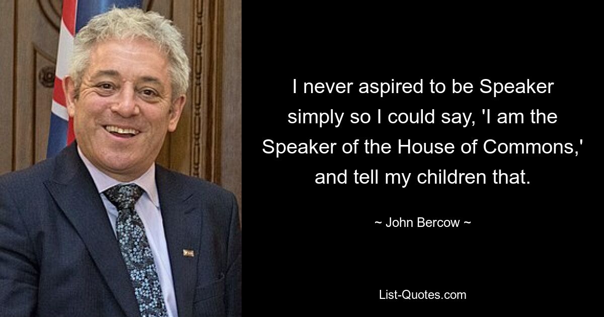 I never aspired to be Speaker simply so I could say, 'I am the Speaker of the House of Commons,' and tell my children that. — © John Bercow