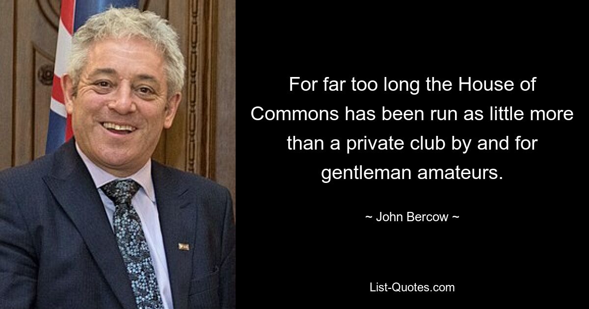 For far too long the House of Commons has been run as little more than a private club by and for gentleman amateurs. — © John Bercow