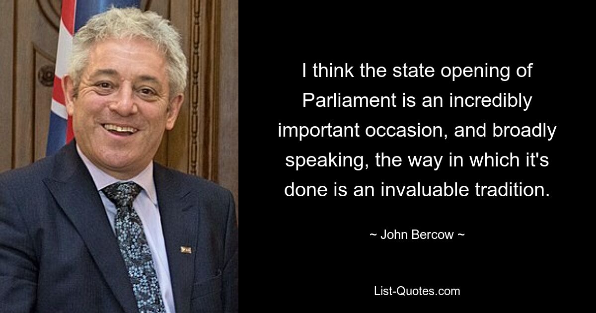 I think the state opening of Parliament is an incredibly important occasion, and broadly speaking, the way in which it's done is an invaluable tradition. — © John Bercow