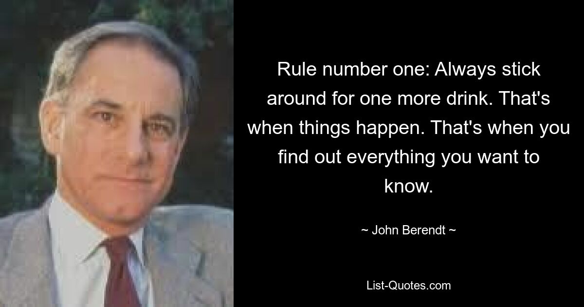 Rule number one: Always stick around for one more drink. That's when things happen. That's when you find out everything you want to know. — © John Berendt