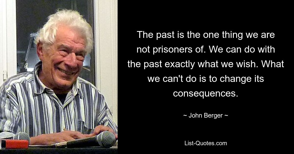 The past is the one thing we are not prisoners of. We can do with the past exactly what we wish. What we can't do is to change its consequences. — © John Berger