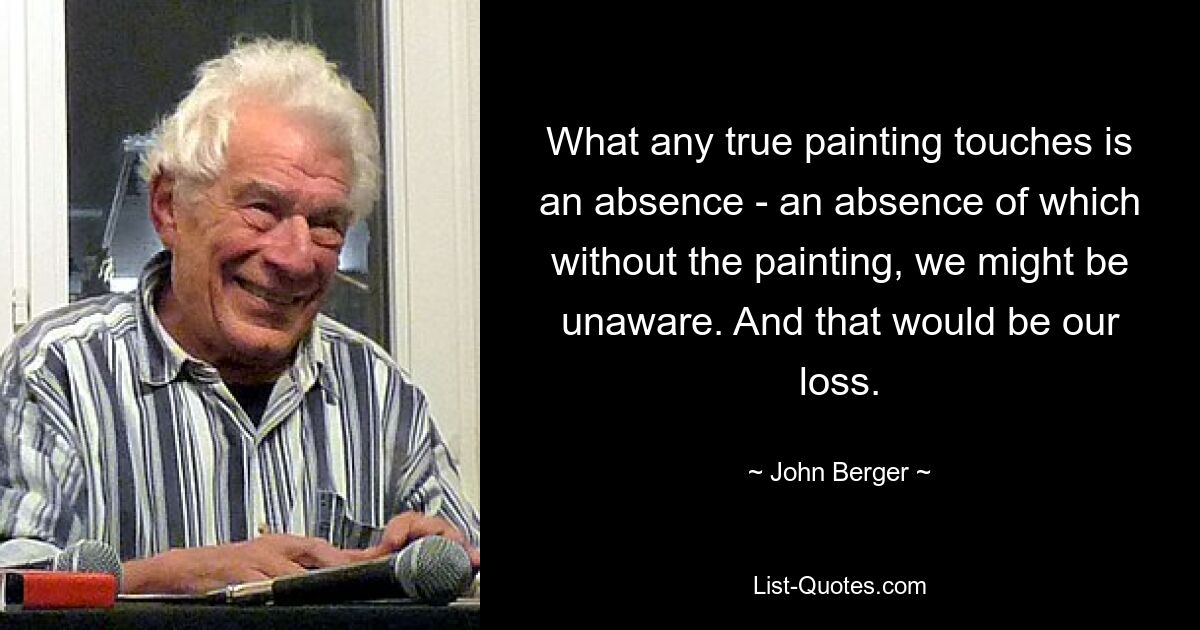 What any true painting touches is an absence - an absence of which without the painting, we might be unaware. And that would be our loss. — © John Berger