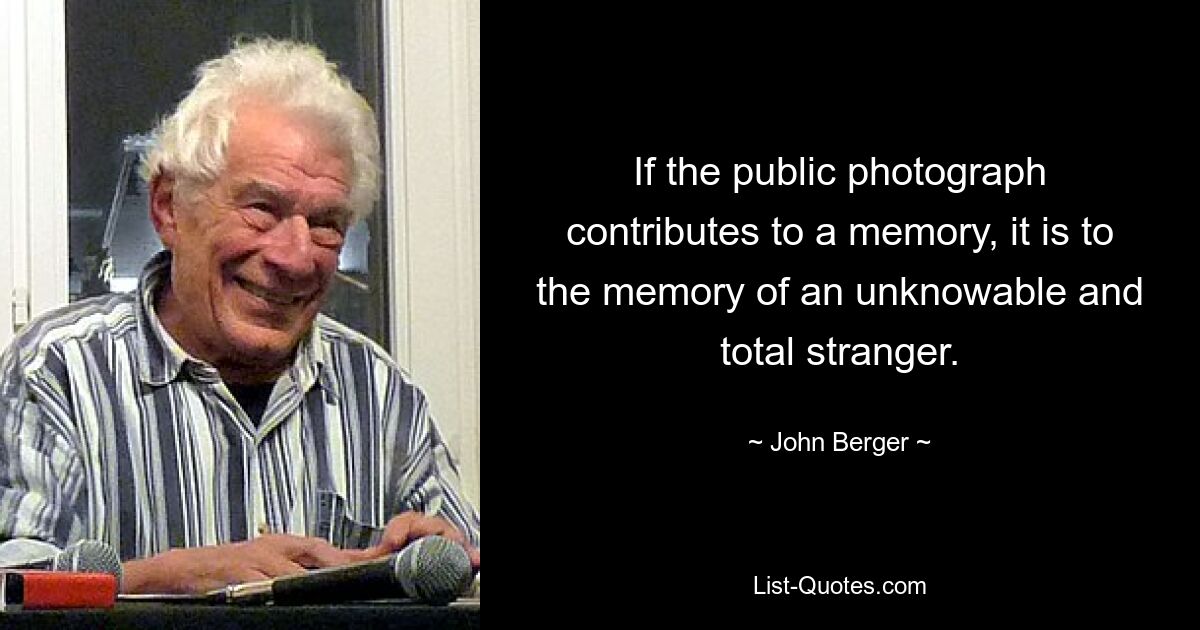 If the public photograph contributes to a memory, it is to the memory of an unknowable and total stranger. — © John Berger