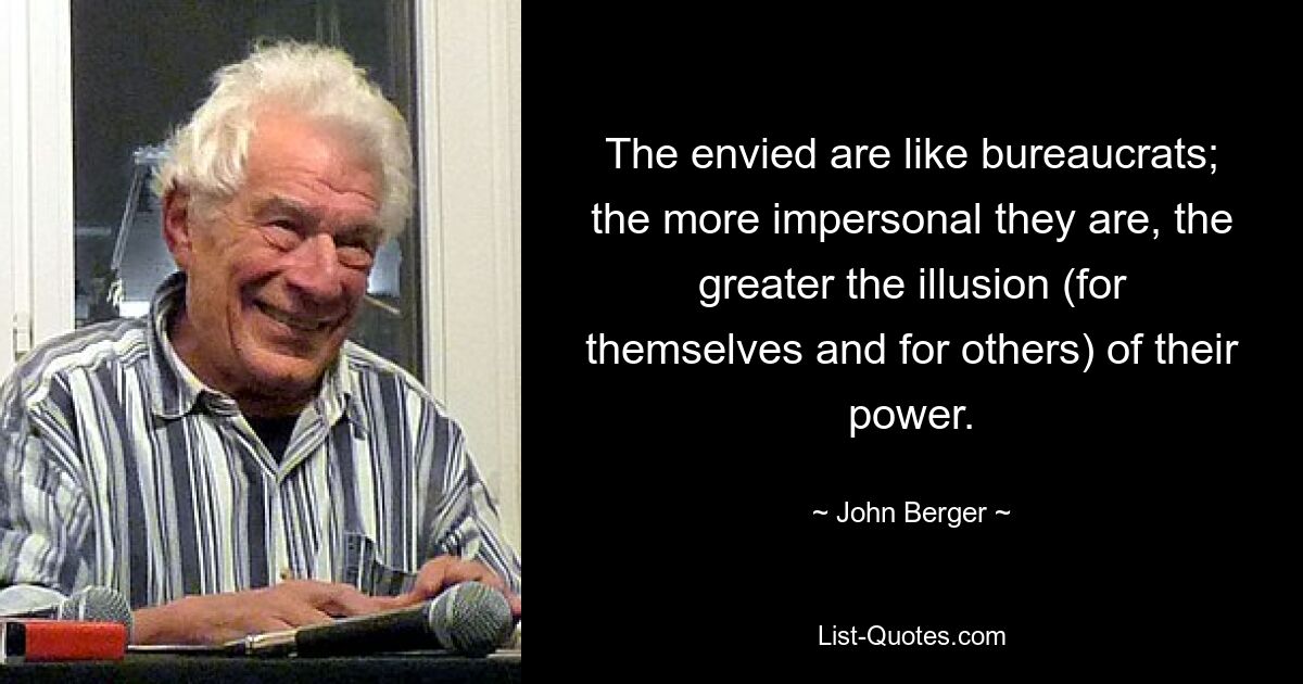 The envied are like bureaucrats; the more impersonal they are, the greater the illusion (for themselves and for others) of their power. — © John Berger