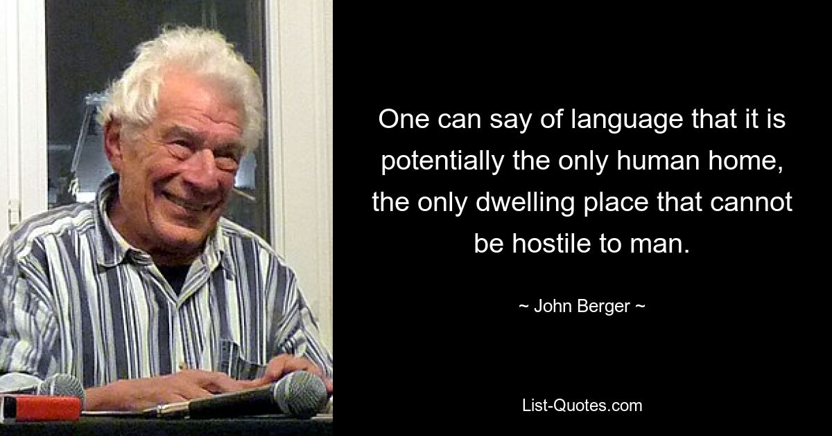 One can say of language that it is potentially the only human home, the only dwelling place that cannot be hostile to man. — © John Berger