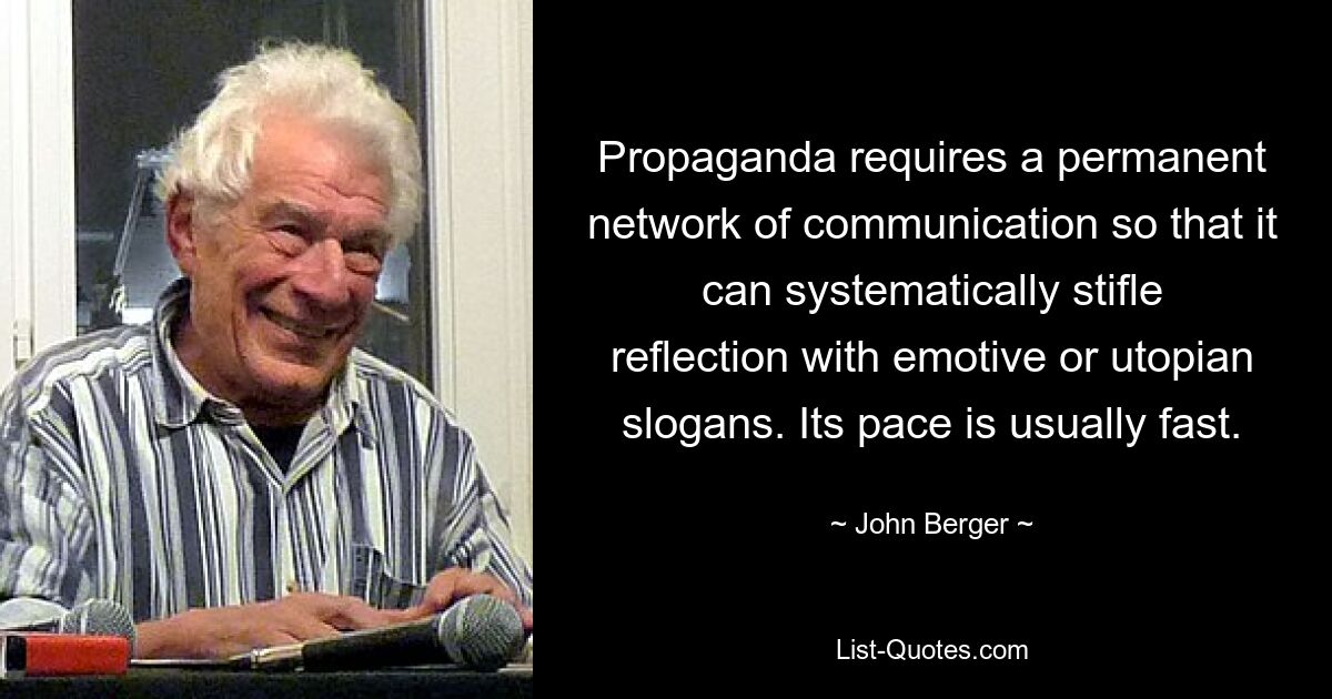 Propaganda requires a permanent network of communication so that it can systematically stifle reflection with emotive or utopian slogans. Its pace is usually fast. — © John Berger