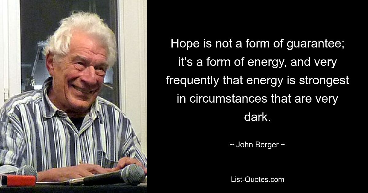 Hope is not a form of guarantee; it's a form of energy, and very frequently that energy is strongest in circumstances that are very dark. — © John Berger