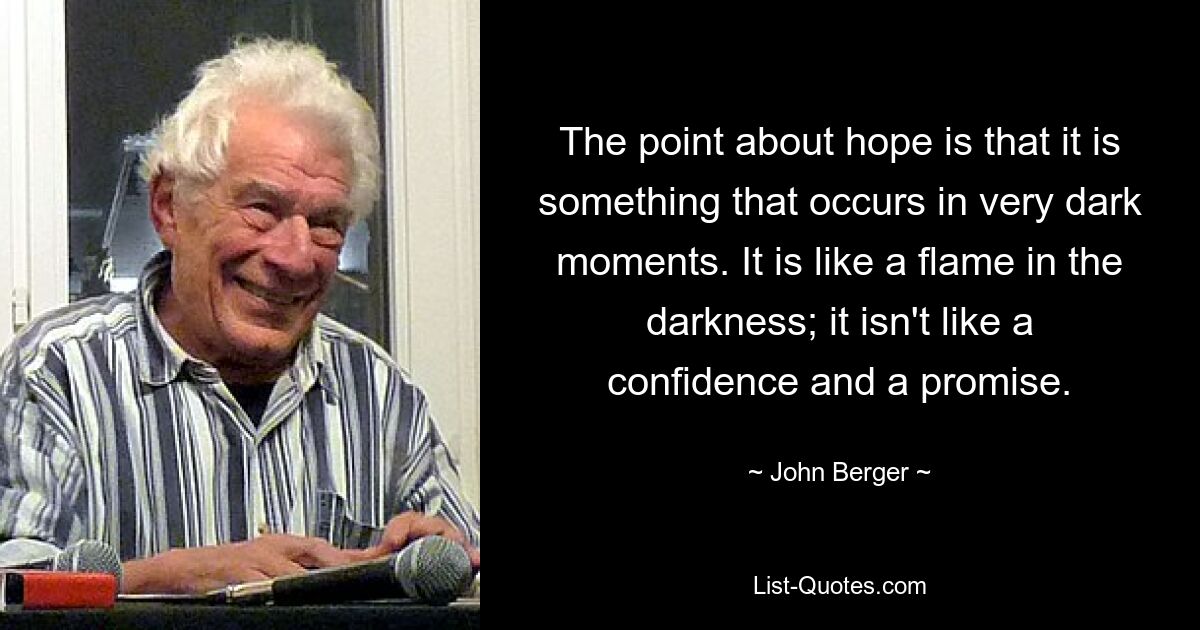 The point about hope is that it is something that occurs in very dark moments. It is like a flame in the darkness; it isn't like a confidence and a promise. — © John Berger