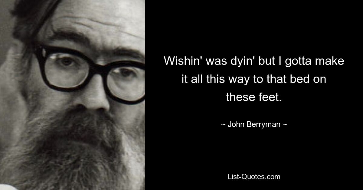 Wishin' was dyin' but I gotta make it all this way to that bed on these feet. — © John Berryman