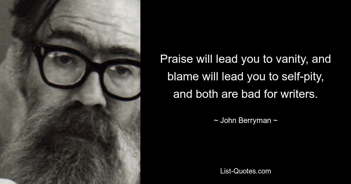 Praise will lead you to vanity, and blame will lead you to self-pity, and both are bad for writers. — © John Berryman