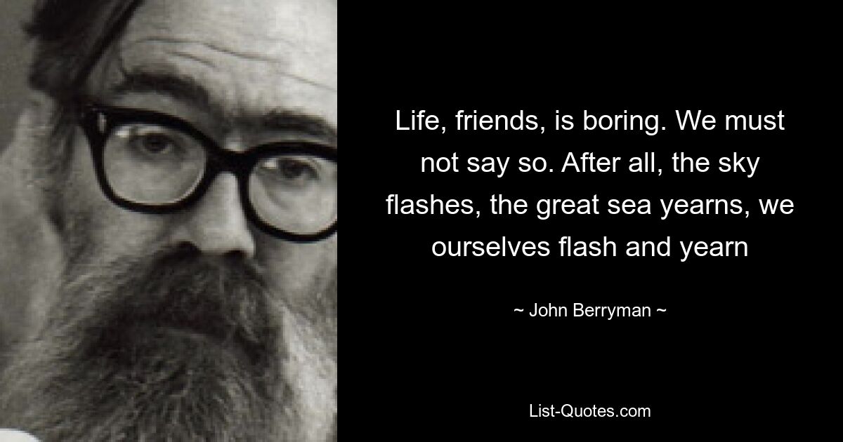 Life, friends, is boring. We must not say so. After all, the sky flashes, the great sea yearns, we ourselves flash and yearn — © John Berryman