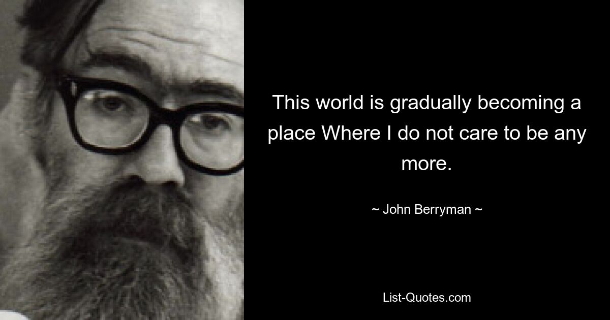 This world is gradually becoming a place Where I do not care to be any more. — © John Berryman