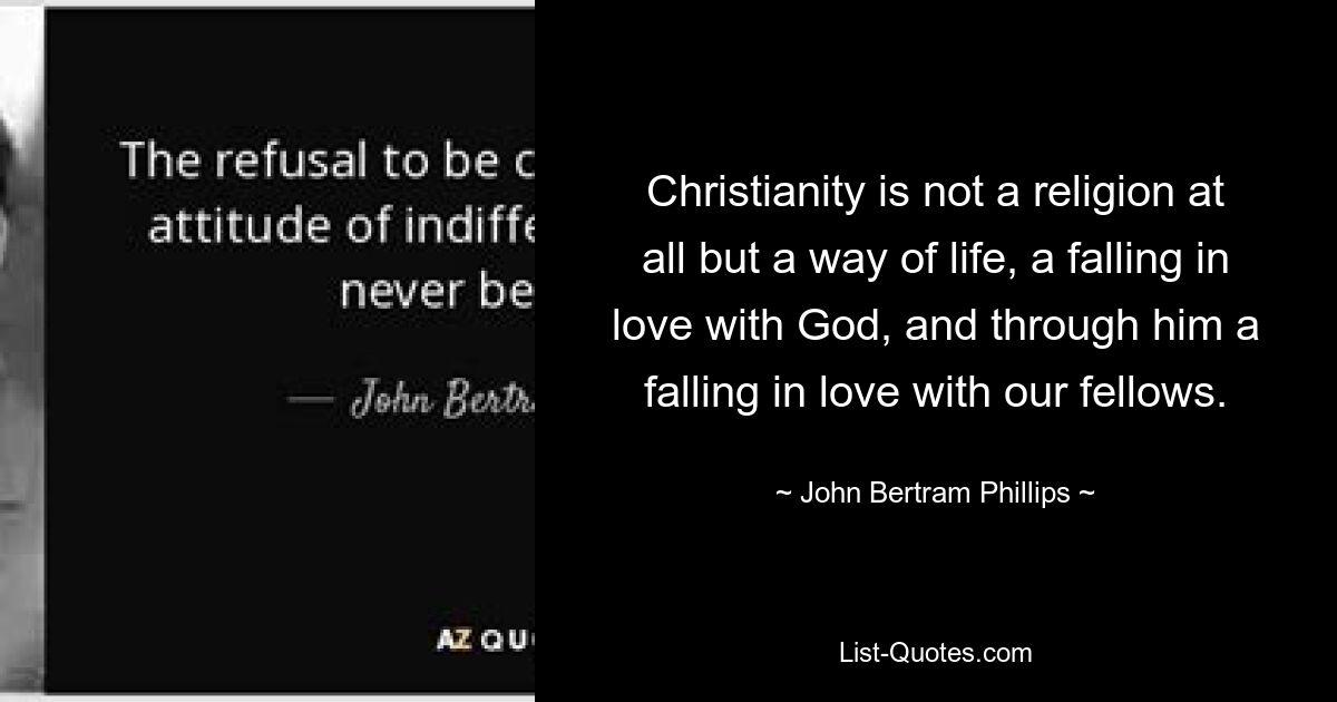 Christianity is not a religion at all but a way of life, a falling in love with God, and through him a falling in love with our fellows. — © John Bertram Phillips