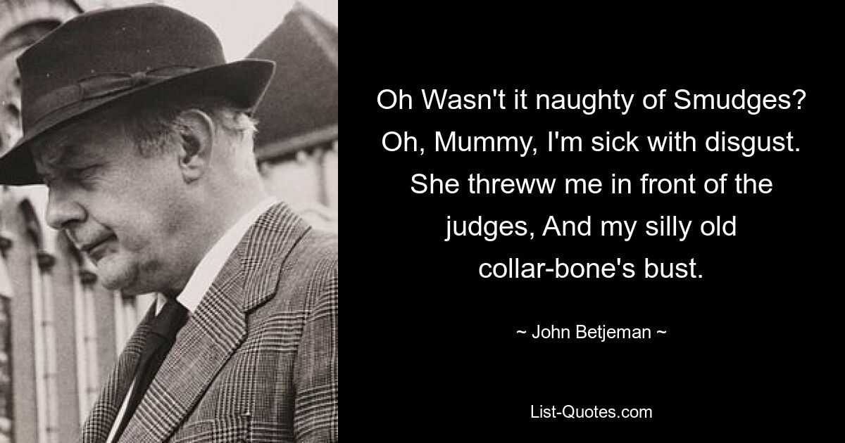 Oh Wasn't it naughty of Smudges? Oh, Mummy, I'm sick with disgust. She threww me in front of the judges, And my silly old collar-bone's bust. — © John Betjeman