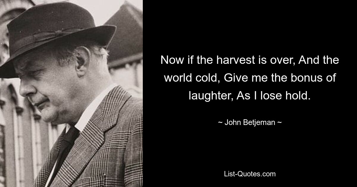 Now if the harvest is over, And the world cold, Give me the bonus of laughter, As I lose hold. — © John Betjeman