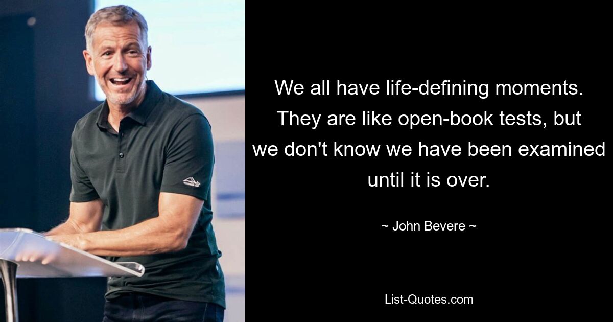 We all have life-defining moments. They are like open-book tests, but we don't know we have been examined until it is over. — © John Bevere