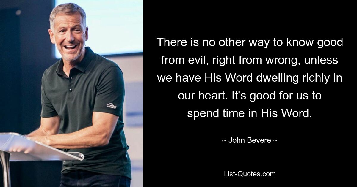 There is no other way to know good from evil, right from wrong, unless we have His Word dwelling richly in our heart. It's good for us to spend time in His Word. — © John Bevere